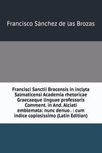 Francisci Sanctii Brocensis in inclyta Salmaticensi Academia rhetoricae Graecaeque linguae professoris Comment. in And. Alciati emblemata: nunc denuo . : cum indice copiosissimo (Latin Edition)