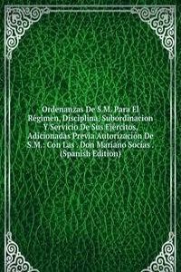 Ordenanzas De S.M. Para El Regimen, Disciplina, Subordinacion Y Servicio De Sus Ejercitos, Adicionadas Previa Autorizacion De S.M.: Con Las . Don Mariano Socias . (Spanish Edition)