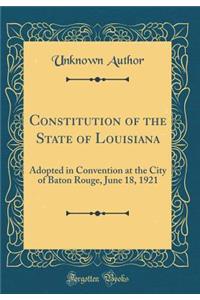 Constitution of the State of Louisiana: Adopted in Convention at the City of Baton Rouge, June 18, 1921 (Classic Reprint)