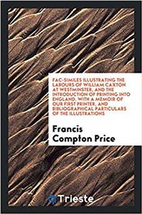 Fac-Similes Illustrating the Labours of William Caxton at Westminster, and the Introduction of Printing Into England. with a Memoir of Our First Printer, and Bibliographical Particulars of the Illustrations