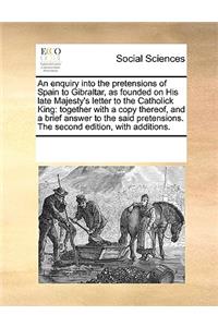 An Enquiry Into the Pretensions of Spain to Gibraltar, as Founded on His Late Majesty's Letter to the Catholick King