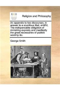 An Appendix to Two Discourses, in Answer to a Scurrilous Libel, Entitl'd, the Indispensable Obligation of Ministring Expresly and Manifestly the Great Necessaries of Publick Worship &C.
