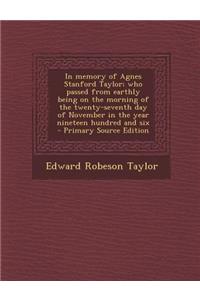 In Memory of Agnes Stanford Taylor; Who Passed from Earthly Being on the Morning of the Twenty-Seventh Day of November in the Year Nineteen Hundred and Six