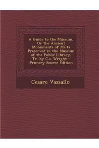 A Guide to the Museum, or the Ancient Monuments of Malta Preserved in the Museum of the Public Library, Tr. by C.A. Wright - Primary Source Edition