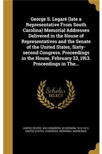 George S. Legaré (late a Representative From South Carolina) Memorial Addresses Delivered in the House of Representatives and the Senate of the United States, Sixty-second Congress. Proceedings in the House, February 23, 1913. Proceedings in The...