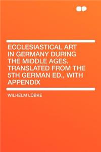 Ecclesiastical Art in Germany During the Middle Ages. Translated from the 5th German Ed., with Appendix