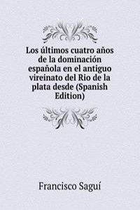 Los ultimos cuatro anos de la dominacion espanola en el antiguo vireinato del Rio de la plata desde (Spanish Edition)