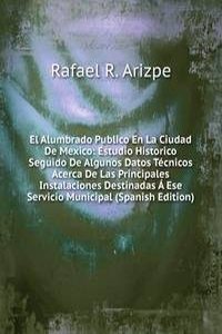 El Alumbrado Publico En La Ciudad De Mexico: Estudio Historico Seguido De Algunos Datos Tecnicos Acerca De Las Principales Instalaciones Destinadas A Ese Servicio Municipal (Spanish Edition)