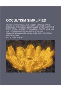 Occultism Simplified; Or, the Mystic Thesaurus. Hidden Meaning of the Symbol of the Zodiacsignificance of Alphabets and Tarot Cardsmystery of Numbershow to Make and Use the Magic Mirror by Means of Which Communication Can Be Established with the As