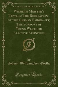 Wilhelm Meister's Travels; The Recreations of the German Emigrants; The Sorrows of Young Werther; Elective Affinities (Classic Reprint)