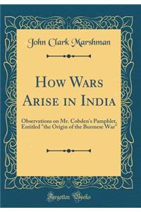 How Wars Arise in India: Observations on Mr. Cobden's Pamphlet, Entitled the Origin of the Burmese War (Classic Reprint)