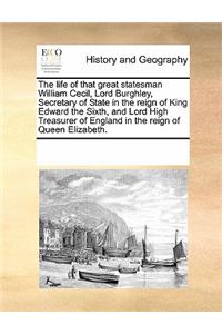 The Life of That Great Statesman William Cecil, Lord Burghley, Secretary of State in the Reign of King Edward the Sixth, and Lord High Treasurer of England in the Reign of Queen Elizabeth.