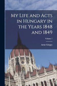 My Life and Acts in Hungary in the Years 1848 and 1849; Volume 1