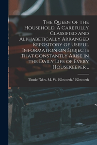 Queen of the Household. A Carefully Classified and Alphabetically Arranged Repository of Useful Information on Subjects That Constantly Arise in the Daily Life of Every Housekeeper ..