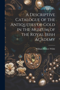 Descriptive Catalogue of the Antiquities of Gold in the Museum of the Royal Irish Academy