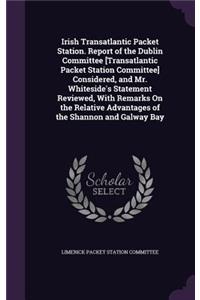 Irish Transatlantic Packet Station. Report of the Dublin Committee [Transatlantic Packet Station Committee] Considered, and Mr. Whiteside's Statement Reviewed, with Remarks on the Relative Advantages of the Shannon and Galway Bay