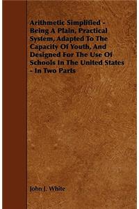 Arithmetic Simplified - Being A Plain, Practical System, Adapted To The Capacity Of Youth, And Designed For The Use Of Schools In The United States - In Two Parts