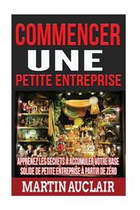 Commencer une petite entreprise: Apprenez les secrets à accumuler votre base solide de petite entreprise à partir de zéro