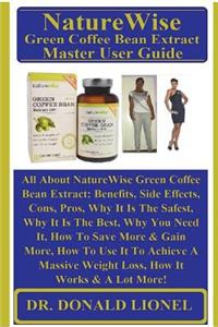 Naturewise Green Coffee Bean Extract Master User Guide: All about Naturewise Green Coffee Bean Extract: Benefits, Side Effects, Cons, Pros, Why It Is the Safest, Why It Is the Best, Why You Need It, How to Save More & Gain More, How to Use It to Ac