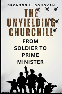 Unyielding Churchill: From Soldier to Prime Minister, His Finest Hour and the Legacy of Leadership (A life account and enduring impact)