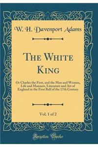 The White King, Vol. 1 of 2: Or Charles the First, and the Men and Women, Life and Manners, Literature and Art of England in the First Balf of the 17th Century (Classic Reprint)