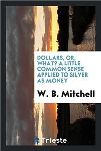 Dollars, Or, What? a Little Common Sense Applied to Silver as Money