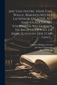 Jan Van Havre, Heer Van Walle, Beschouwd Als Latijnsch Dichter, Als Ambtenaer En Als Voornaem Weldoener En Begiftiger Van De Arme Scholen Der Stad Gent...