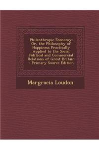 Philanthropic Economy: Or, the Philosophy of Happiness Practically Applied to the Social Political and Commercial Relations of Great Britain