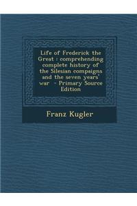 Life of Frederick the Great: Comprehending Complete History of the Silesian Compaigns and the Seven Years' War
