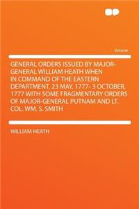 General Orders Issued by Major-General William Heath When in Command of the Eastern Department, 23 May, 1777- 3 October, 1777 with Some Fragmentary Orders of Major-General Putnam and Lt. Col. Wm. S. Smith