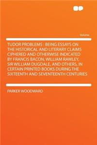 Tudor Problems: Being Essays on the Historical and Literary Claims Ciphered and Otherwise Indicated by Francis Bacon, William Rawley, Sir William Dugdale, and Others, in Certain Printed Books During the Sixteenth and Seventeenth Centuries
