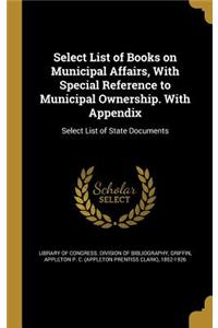 Select List of Books on Municipal Affairs, With Special Reference to Municipal Ownership. With Appendix