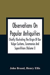 Observations On Popular Antiquities, Chiefly Illustrating The Origin Of Our Vulgar Customs, Ceremonies And Superstitions (Volume I)