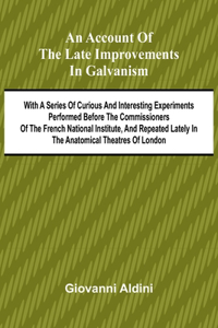 An Account of the Late Improvements in Galvanism; With a Series of Curious and Interesting Experiments Performed Before the Commissioners of the French National Institute, and Repeated Lately in the Anatomical Theatres of London