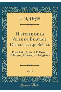 Histoire de la Ville de Beauvais, Depuis Le 14e Siï¿½cle, Vol. 2: Pour Faire Suite a l'Histoire Politique, Morale, Et Religieuse (Classic Reprint)