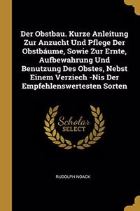 Der Obstbau. Kurze Anleitung Zur Anzucht Und Pflege Der Obstbáume, Sowie Zur Ernte, Aufbewahrung Und Benutzung Des Obstes, Nebst Einem Verziech -Nis Der Empfehlenswertesten Sorten