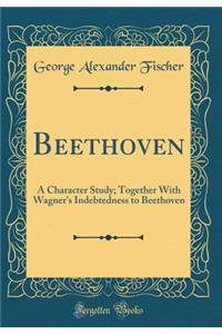 Beethoven: A Character Study; Together with Wagner's Indebtedness to Beethoven (Classic Reprint)