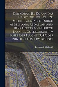 Der Koran [El Koran das heisst die Lesung ... zu Schrift gebracht durch Abdelkaaba Abdallah Abu-Bekr übertragen durch Lazarus Goldschmidt im Jahre der Flucht 1334 oder 1916 der Fleischwerdung]