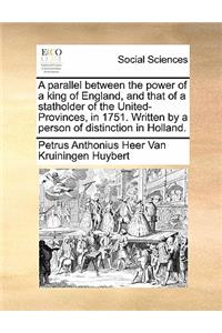 A parallel between the power of a king of England, and that of a statholder of the United-Provinces, in 1751. Written by a person of distinction in Holland.