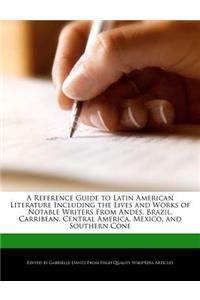 A Reference Guide to Latin American Literature Including the Lives and Works of Notable Writers from Andes, Brazil, Carribean, Central America, Mexico, and Southern Cone