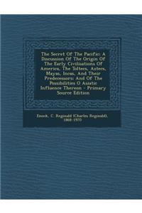 The Secret of the Pacific; A Discussion of the Origin of the Early Civilisations of America, the Toltecs, Aztecs, Mayas, Incas, and Their Predecessors; And of the Possibilities O Asiatic Influence Thereon