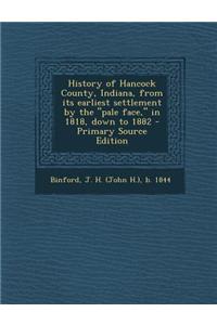 History of Hancock County, Indiana, from Its Earliest Settlement by the Pale Face, in 1818, Down to 1882 - Primary Source Edition