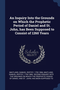 An Inquiry Into the Grounds on Which the Prophetic Period of Daniel and St. John, has Been Supposed to Consist of 1260 Years