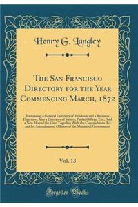 The San Francisco Directory for the Year Commencing March, 1872, Vol. 13: Embracing a General Directory of Residents and a Business Directory, Also a Directory of Streets, Public Offices, Etc., and a New Map of the City; Together with the Consolida