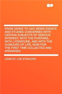 From Grave to Gay; Being Essays and Studies Concerned with Certain Subjects of Serious Interest, with the Puritans, with Literature, and with the Humours of Life, Now for the First Time Collected and Arranged