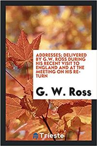 Addresses; Delivered by G.W. Ross During His Recent Visit to England and at the Meeting on His Return