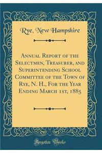 Annual Report of the Selectmen, Treasurer, and Superintending School Committee of the Town of Rye, N. H., for the Year Ending March 1st, 1885 (Classic Reprint)