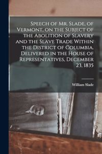 Speech of Mr. Slade, of Vermont, on the Subject of the Abolition of Slavery and the Slave Trade Within the District of Columbia. Delivered in the House of Representatives, December 23, 1835