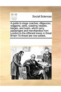 A Guide to Stage Coaches, Diligences, Waggons, Carts, Coasting Vessels, Barges, and Boats, Which Carry Passengers and Merchandise from London to the Different Towns in Great Britain to Thised Are Now Added,