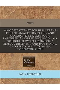 A Modest Attempt for Healing the Present Animosities in England Occasion'd by a Late Book, Entituled, a Modest Enquiry, &, in a Dialogue Between Testimony, a Zealous Dissenter, and Hot-Head, a Chollerick Bigot: Trimmer, Moderator. (1690)